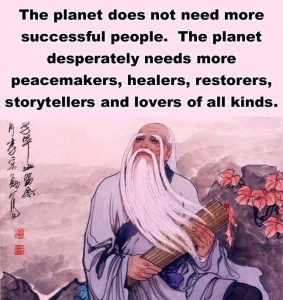 The Planet does not need more successful people. The planet desperately needs more peacemakers, healers, restorers, storytellers and lovers of all kinds.